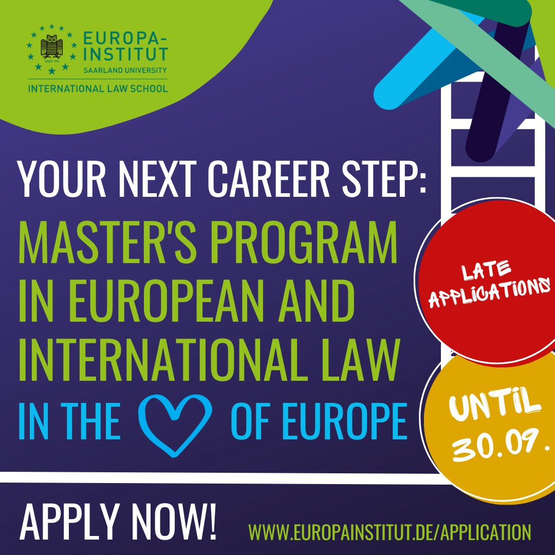 Plakat des Europa-Instituts. Links oben das Logo des Europa-Instituts, eine Eule umrahmt von Sternen. Plakattext: "Your next career step: Master's Program in Euopean and International Law in the Heart of Europe". Das Wort Heart wurde durch ein gemaltes Herz ersetzt. Am rechten Rand steht in zwei Kreisen "Late Applications" sowie "until 30.09." Am unteren Ende steht der Text "Apply now! www.europainstitut.de/application"