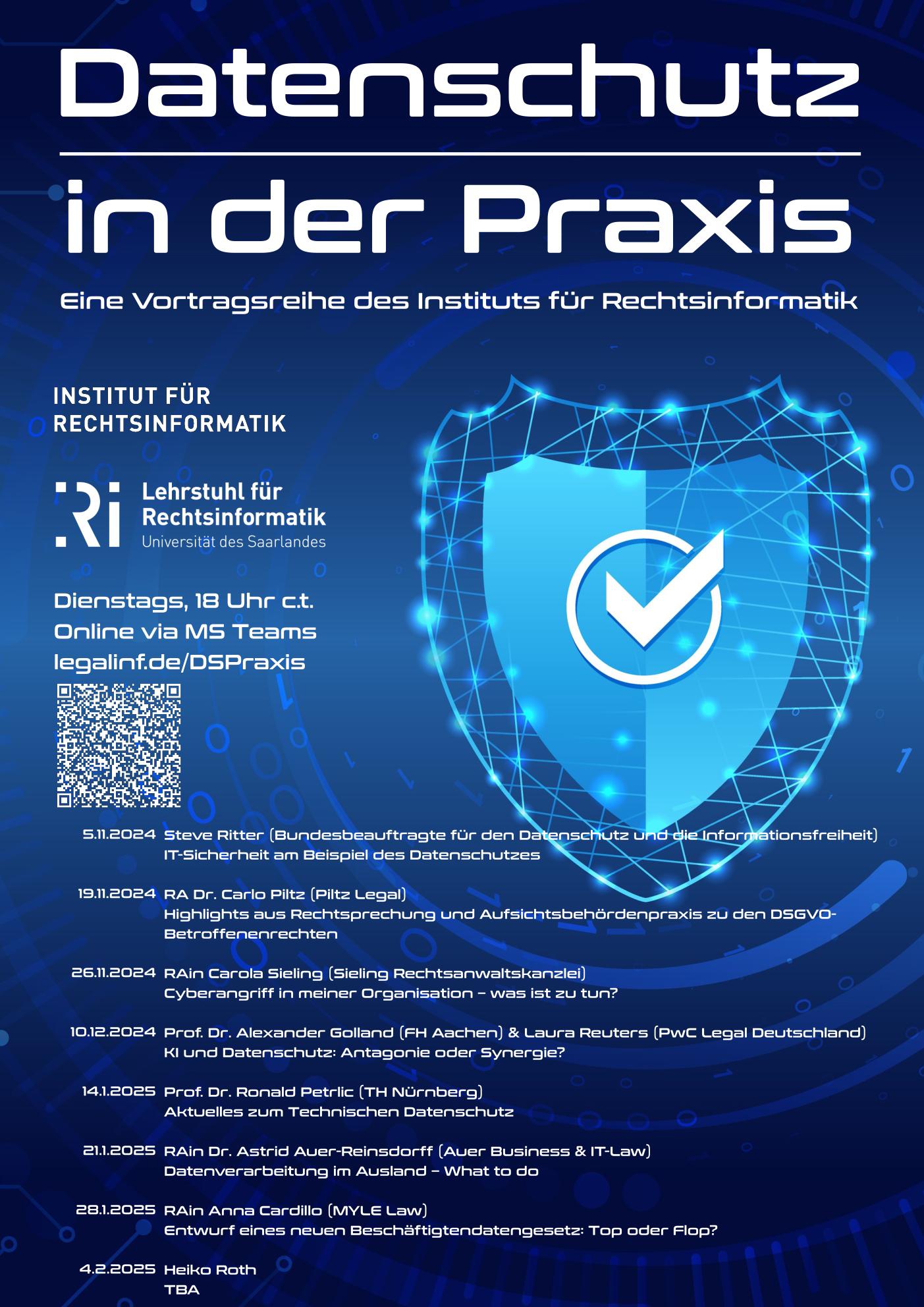 Plakat für die Vortragsreihe "Datenschutz in der Praxis". Blauer Hintergrund mit einem Schild. Dienstags, 18 Uhr c.t. Online via MS Teams legalinf.de/DSPraxis Termine: 5.11.2024 Steve Ritter (Bundesbeauftragte für den Datenschutz und die Informationsfreiheit) IT-Sicherheit am Beispiel des Datenschutzes 19.11.2024 RA Dr. Carlo Piltz (Piltz Legal) Highlights aus Rechtsprechung und Aufsichtsbehördenpraxis zu den DSGVO- Betroffenenrechten 26.11.2024 RAin Carola Sieling (Sieling Rechtsanwaltskanzlei) Cyberangriff in meiner Organisation – was ist zu tun? 10.12.2024 Prof. Dr. Alexander Golland (FH Aachen) & Laura Reuters (PwC Legal Deutschland) KI und Datenschutz: Antagonie oder Synergie? 14.1.2025 Prof. Dr. Ronald Petrlic (TH Nürnberg) Aktuelles zum Technischen Datenschutz 21.1.2025 RAin Dr. Astrid Auer-Reinsdorff (Auer Business & IT-Law) Datenverarbeitung im Ausland – What to do 28.1.2025 RAin Anna Cardillo (MYLE Law) Entwurf eines neuen Beschäftigtendatengesetz: Top oder Flop? 4.2.2025 Heiko Roth TBA