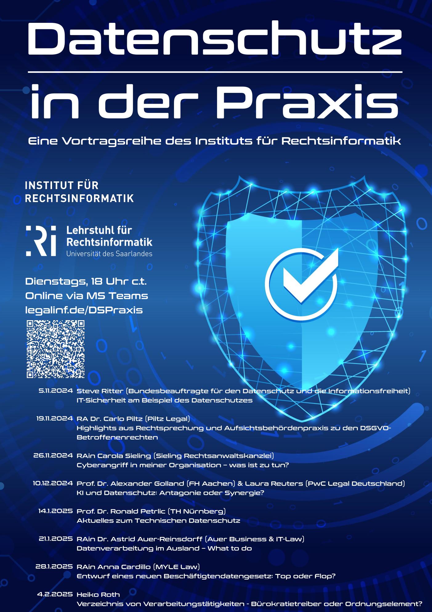 Plakat für die Vortragsreihe "Datenschutz in der Praxis". Blauer Hintergrund mit einem Schild. Dienstags, 18 Uhr c.t. Online via MS Teams legalinf.de/DSPraxis Termine: 5.11.2024 Steve Ritter (Bundesbeauftragte für den Datenschutz und die Informationsfreiheit) IT-Sicherheit am Beispiel des Datenschutzes 19.11.2024 RA Dr. Carlo Piltz (Piltz Legal) Highlights aus Rechtsprechung und Aufsichtsbehördenpraxis zu den DSGVO- Betroffenenrechten 26.11.2024 RAin Carola Sieling (Sieling Rechtsanwaltskanzlei) Cyberangriff in meiner Organisation – was ist zu tun? 10.12.2024 Prof. Dr. Alexander Golland (FH Aachen) & Laura Reuters (PwC Legal Deutschland) KI und Datenschutz: Antagonie oder Synergie? 14.1.2025 Prof. Dr. Ronald Petrlic (TH Nürnberg) Aktuelles zum Technischen Datenschutz 21.1.2025 RAin Dr. Astrid Auer-Reinsdorff (Auer Business & IT-Law) Datenverarbeitung im Ausland – What to do 28.1.2025 RAin Anna Cardillo (MYLE Law) Entwurf eines neuen Beschäftigtendatengesetz: Top oder Flop? 4.2.2025 Heiko Roth Verzeichnis von Verarbeitungstätigkeiten - Bürokratietreiber oder Ordnungselement?